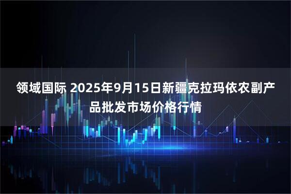 领域国际 2025年9月15日新疆克拉玛依农副产品批发市场价格行情