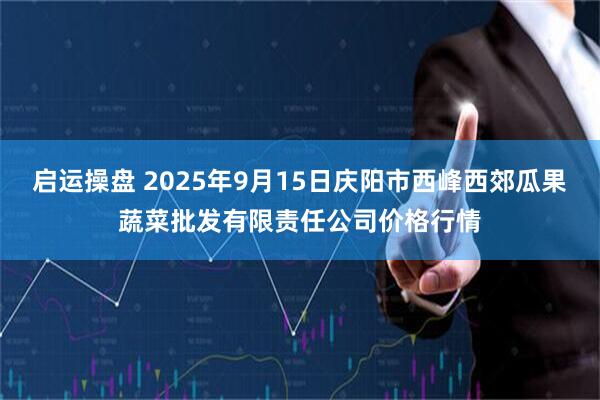 启运操盘 2025年9月15日庆阳市西峰西郊瓜果蔬菜批发有限责任公司价格行情