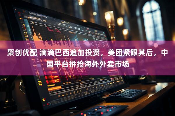 聚创优配 滴滴巴西追加投资，美团紧跟其后，中国平台拼抢海外外卖市场