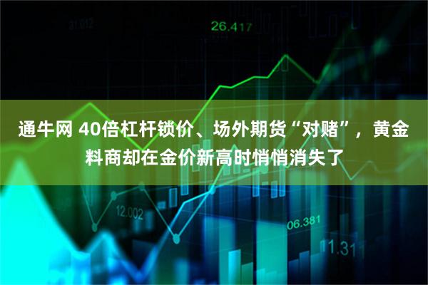 通牛网 40倍杠杆锁价、场外期货“对赌”，黄金料商却在金价新高时悄悄消失了