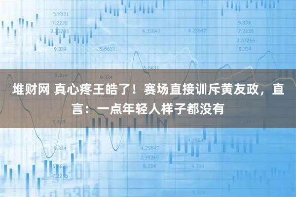 堆财网 真心疼王皓了！赛场直接训斥黄友政，直言：一点年轻人样子都没有