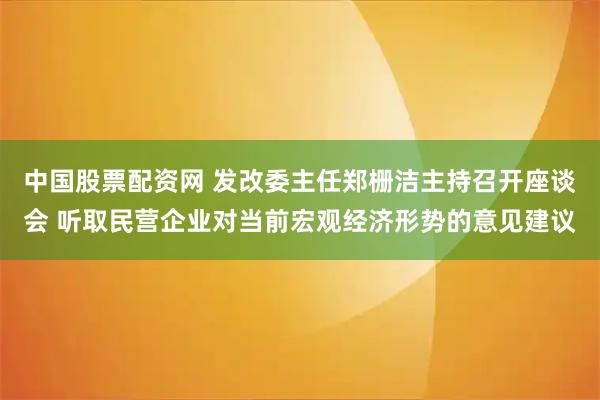 中国股票配资网 发改委主任郑栅洁主持召开座谈会 听取民营企业对当前宏观经济形势的意见建议