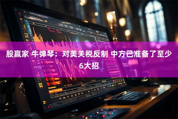 股赢家 牛弹琴：对美关税反制 中方已准备了至少6大招