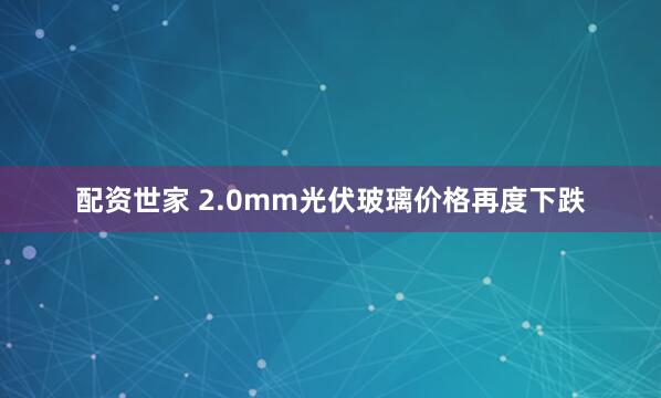 配资世家 2.0mm光伏玻璃价格再度下跌