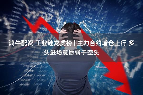 鸿牛配资 工业硅龙虎榜 | 主力合约增仓上行 多头进场意愿弱于空头