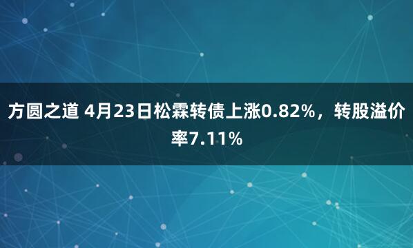 方圆之道 4月23日松霖转债上涨0.82%，转股溢价率7.11%