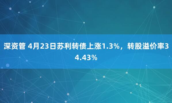 深资管 4月23日苏利转债上涨1.3%，转股溢价率34.43%
