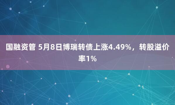 国融资管 5月8日博瑞转债上涨4.49%，转股溢价率1%