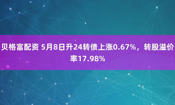 贝格富配资 5月8日升24转债上涨0.67%，转股溢价率17.98%