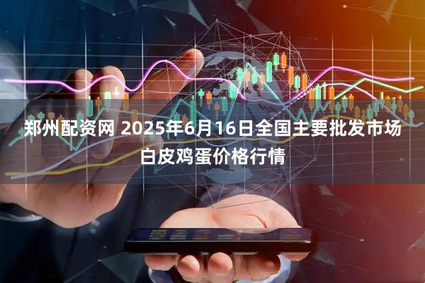 郑州配资网 2025年6月16日全国主要批发市场白皮鸡蛋价格行情