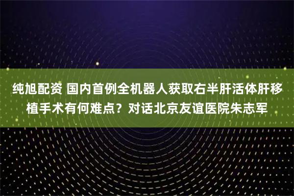 纯旭配资 国内首例全机器人获取右半肝活体肝移植手术有何难点？对话北京友谊医院朱志军