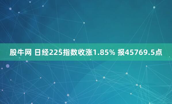 股牛网 日经225指数收涨1.85% 报45769.5点