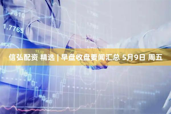 信弘配资 精选 | 早盘收盘要闻汇总 5月9日 周五
