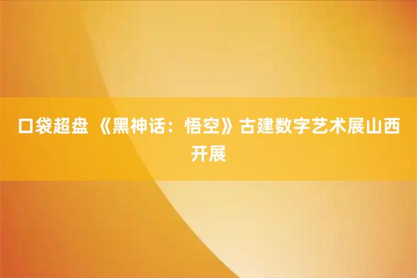 口袋超盘 《黑神话：悟空》古建数字艺术展山西开展