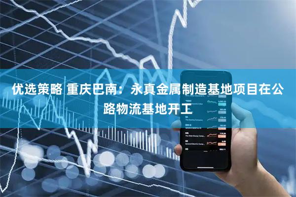 优选策略 重庆巴南:永真金属制造基地项目在公路物流基地开工