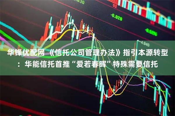 华锋优配网 《信托公司管理办法》指引本源转型：华能信托首推“爱若春晖”特殊需要信托