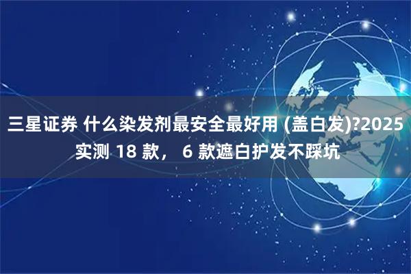 三星证券 什么染发剂最安全最好用 (盖白发)?2025 实测 18 款， 6 款遮白护发不踩坑