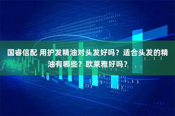 国睿信配 用护发精油对头发好吗？适合头发的精油有哪些？欧莱雅好吗？