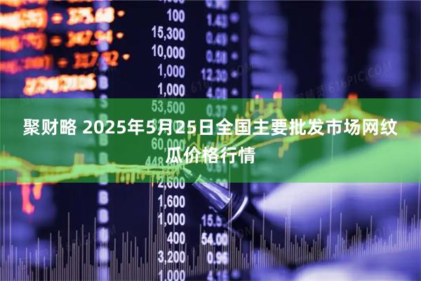 聚财略 2025年5月25日全国主要批发市场网纹瓜价格行情