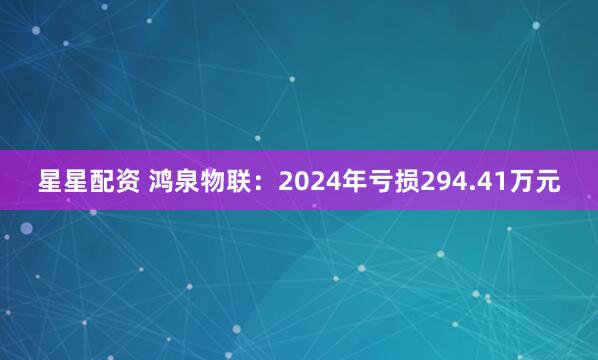 星星配资 鸿泉物联：2024年亏损294.41万元