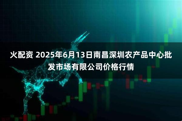 火配资 2025年6月13日南昌深圳农产品中心批发市场有限公司价格行情