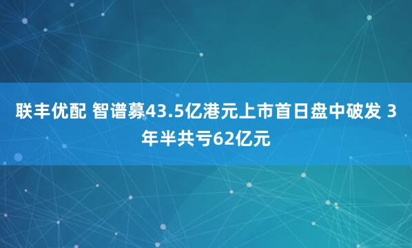 联丰优配 智谱募43.5亿港元上市首日盘中破发 3年半共亏62亿元