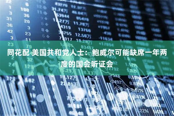 同花配 美国共和党人士:鲍威尔可能缺席一年两度的国会听证会