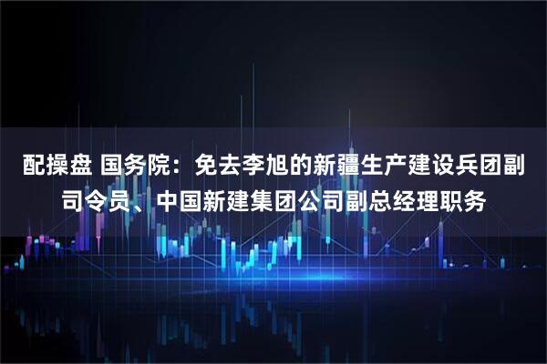 配操盘 国务院：免去李旭的新疆生产建设兵团副司令员、中国新建集团公司副总经理职务