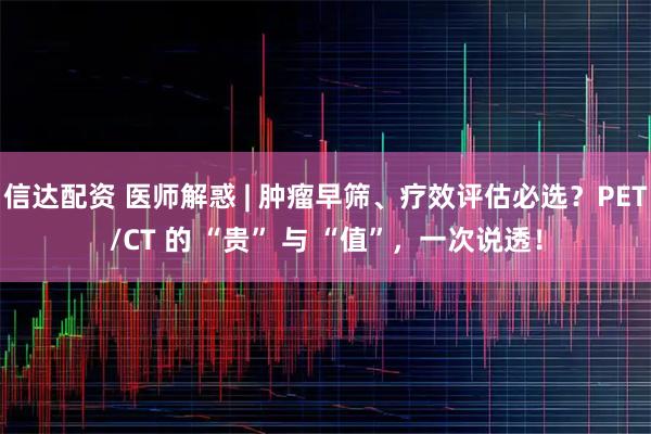 信达配资 医师解惑 | 肿瘤早筛、疗效评估必选？PET/CT 的 “贵” 与 “值”，一次说透！