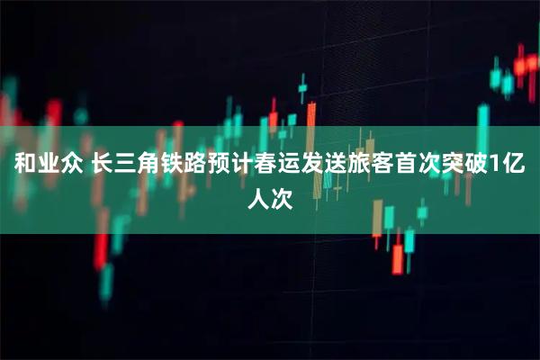 和业众 长三角铁路预计春运发送旅客首次突破1亿人次