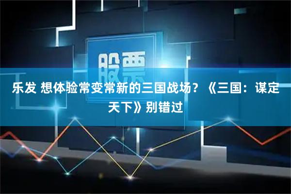 乐发 想体验常变常新的三国战场?《三国:谋定天下》别错过