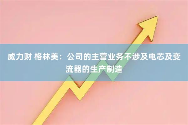 威力财 格林美：公司的主营业务不涉及电芯及变流器的生产制造