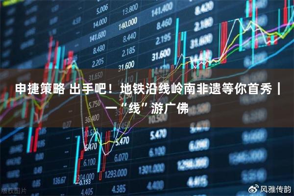 申捷策略 出手吧！地铁沿线岭南非遗等你首秀｜一“线”游广佛