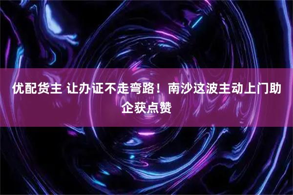 优配货主 让办证不走弯路！南沙这波主动上门助企获点赞
