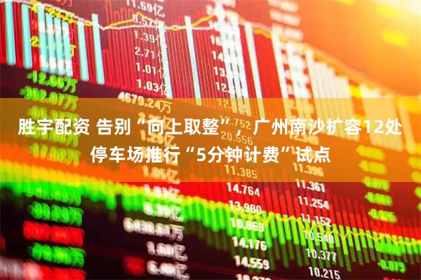 胜宇配资 告别“向上取整”，广州南沙扩容12处停车场推行“5分钟计费”试点